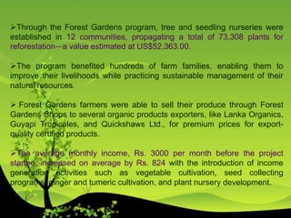 Through the Forest Gardens program, tree and seedling nurseries were
established in 12 communities, propagating a total of 73,308 plants for
reforestation—a value estimated at US$52,363.00.
The program benefited hundreds of farm families, enabling them to
improve their livelihoods while practicing sustainable management of their
natural resources.
 Forest Gardens farmers were able to sell their produce through Forest
Gardens Shops to several organic products exporters, like Lanka Organics,
Guyapi Tropicales, and Quickshaws Ltd., for premium prices for export-
quality certified products.
The average monthly income, Rs. 3000 per month before the project
started, increased on average by Rs. 824 with the introduction of income
generation activities such as vegetable cultivation, seed collecting
programs, ginger and tumeric cultivation, and plant nursery development.
 
