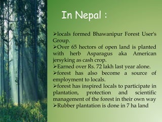 In Nepal :
locals formed Bhawanipur Forest User's
Group.
Over 65 hectors of open land is planted
with herb Asparagus aka American
jersyking as cash crop.
Earned over Rs. 72 lakh last year alone.
forest has also become a source of
employment to locals.
forest has inspired locals to participate in
plantation, protection and scientific
management of the forest in their own way
Rubber plantation is done in 7 ha land
 