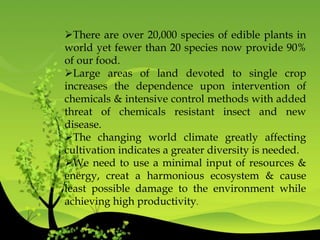 There are over 20,000 species of edible plants in
world yet fewer than 20 species now provide 90%
of our food.
Large areas of land devoted to single crop
increases the dependence upon intervention of
chemicals & intensive control methods with added
threat of chemicals resistant insect and new
disease.
The changing world climate greatly affecting
cultivation indicates a greater diversity is needed.
We need to use a minimal input of resources &
energy, creat a harmonious ecosystem & cause
least possible damage to the environment while
achieving high productivity.
 
