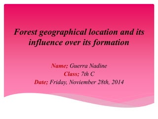Forest geographical location and its 
influence over its formation 
Name; Guerra Nadine 
Class; 7th C 
Date; Friday, Noviember 28th, 2014 
 