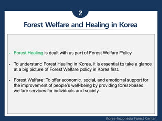 - Forest Healing is dealt with as part of Forest Welfare Policy
- To understand Forest Healing in Korea, it is essential to take a glance
at a big picture of Forest Welfare policy in Korea first.
- Forest Welfare: To offer economic, social, and emotional support for
the improvement of people’s well-being by providing forest-based
welfare services for individuals and society
Korea-Indonesia Forest Center
2
Forest Welfare and Healing in Korea
 
