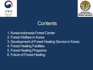 Contents
1. Korea-Indonesia Forest Center
2. Forest Welfare in Korea
3. Development of Forest Healing Service in Korea
4. Forest Healing Facilities
5. Forest Healing Programs
6. Future of Forest Healing
 