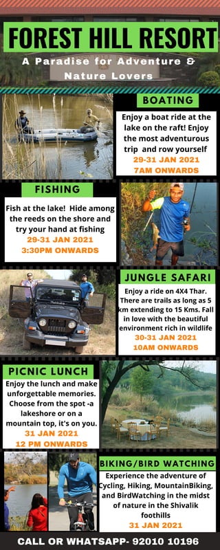 BOATING
FISHING
PICNIC LUNCH
JUNGLE SAFARI
BIKING/BIRD WATCHING
A Paradise for Adventure &
Nature Lovers
FOREST HILL RESORT
Fish at the lake! Hide among
the reeds on the shore and
try your hand at fishing
29-31 JAN 2021
3:30PM ONWARDS
Enjoy a boat ride at the
lake on the raft! Enjoy
the most adventurous
trip and row yourself
29-31 JAN 2021
7AM ONWARDS
Enjoy a ride on 4X4 Thar.
There are trails as long as 5
km extending to 15 Kms. Fall
in love with the beautiful
environment rich in wildlife
30-31 JAN 2021
10AM ONWARDS
Enjoy the lunch and make
unforgettable memories.
Choose from the spot -a
lakeshore or on a
mountain top, it's on you.
31 JAN 2021
12 PM ONWARDS
Experience the adventure of
Cycling, Hiking, MountainBiking,
and BirdWatching in the midst
of nature in the Shivalik
foothills
31 JAN 2021
CALL OR WHATSAPP- 92010 10196
 