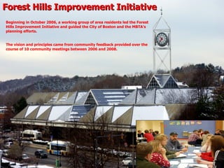 Forest Hills Improvement Initiative Beginning in October 2006, a working group of area residents led the Forest Hills Improvement Initiative and guided the City of Boston and the MBTA’s planning efforts. The vision and principles came from community feedback provided over the course of 10 community meetings between 2006 and 2008. 