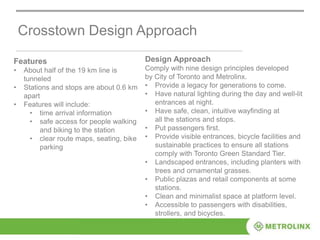Crosstown Design Approach
Features
• About half of the 19 km line is
tunneled
• Stations and stops are about 0.6 km
apart
• Features will include:
• time arrival information
• safe access for people walking
and biking to the station
• clear route maps, seating, bike
parking
Design Approach
Comply with nine design principles developed
by City of Toronto and Metrolinx.
• Provide a legacy for generations to come.
• Have natural lighting during the day and well-lit
entrances at night.
• Have safe, clean, intuitive wayfinding at
all the stations and stops.
• Put passengers first.
• Provide visible entrances, bicycle facilities and
sustainable practices to ensure all stations
comply with Toronto Green Standard Tier.
• Landscaped entrances, including planters with
trees and ornamental grasses.
• Public plazas and retail components at some
stations.
• Clean and minimalist space at platform level.
• Accessible to passengers with disabilities,
strollers, and bicycles.
 
