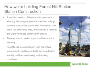 • A modified version of the cut-and-cover method,
whereby following support of excavation, a large
concrete roof slab is constructed and placed over
top of the excavated area, the roadway is restored
and work continues safely below ground
• The roof slab is used to support utilities and the
roadway
• Benefits include reduction in road disruption
(compared to tradition method), increased utility
stability and improved safety and working
conditions
How we’re building Forest Hill Station –
Station Construction
 