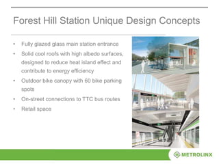 Forest Hill Station Unique Design Concepts
• Fully glazed glass main station entrance
• Solid cool roofs with high albedo surfaces,
designed to reduce heat island effect and
contribute to energy efficiency
• Outdoor bike canopy with 60 bike parking
spots
• On-street connections to TTC bus routes
• Retail space
 