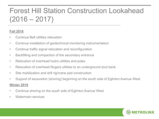 Forest Hill Station Construction Lookahead
(2016 – 2017)
Fall 2016
• Continue Bell utilities relocation
• Continue installation of geotechnical monitoring instrumentation
• Continue traffic signal relocation and reconfiguration
• Backfilling and compaction of the secondary entrance
• Relocation of overhead hydro utilities and poles
• Relocation of overhead Rogers utilities to an underground duct bank
• Site mobilization and drill rig/crane pad construction
• Support of excavation (shoring) beginning on the south side of Eglinton Avenue West
Winter 2016
• Continue shoring on the south side of Eglinton Avenue West
• Watermain services
 