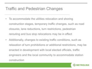 Traffic and Pedestrian Changes
• To accommodate the utilities relocation and shoring
construction stages, temporary traffic changes, such as road
closures, lane reductions, turn restrictions, pedestrian
rerouting and bus stop relocations may be in effect
• Additionally, changes to existing traffic conditions, such as
relaxation of turn prohibitions or additional restrictions, may be
enacted in development with local elected officials, traffic
engineers and the local community to accommodate station
construction
 