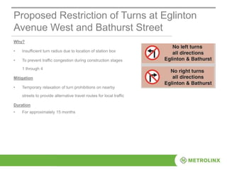 Proposed Restriction of Turns at Eglinton
Avenue West and Bathurst Street
Why?
• Insufficient turn radius due to location of station box
• To prevent traffic congestion during construction stages
1 through 4
Mitigation
• Temporary relaxation of turn prohibitions on nearby
streets to provide alternative travel routes for local traffic
Duration
• For approximately 15 months
 