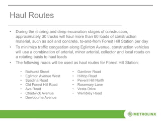 Haul Routes
• During the shoring and deep excavation stages of construction,
approximately 30 trucks will haul more than 80 loads of construction
material, such as soil and concrete, to-and-from Forest Hill Station per day
• To minimize traffic congestion along Eglinton Avenue, construction vehicles
will use a combination of arterial, minor arterial, collector and local roads on
a rotating basis to haul loads
• The following roads will be used as haul routes for Forest Hill Station:
• Bathurst Street
• Eglinton Avenue West
• Spadina Road
• Old Forest Hill Road
• Ava Road
• Chadwick Avenue
• Dewbourne Avenue
• Gardiner Road
• Hilltop Road
• Peveril Hill North
• Rosemary Lane
• Vesta Drive
• Wembley Road
 