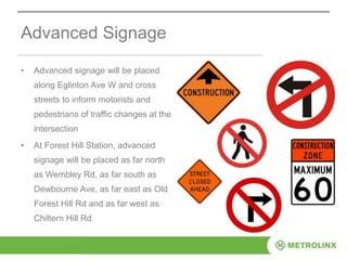 Advanced Signage
• Advanced signage will be placed
along Eglinton Ave W and cross
streets to inform motorists and
pedestrians of traffic changes at the
intersection
• At Forest Hill Station, advanced
signage will be placed as far north
as Wembley Rd, as far south as
Dewbourne Ave, as far east as Old
Forest Hill Rd and as far west as
Chiltern Hill Rd
 