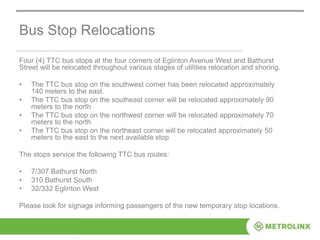 Bus Stop Relocations
Four (4) TTC bus stops at the four corners of Eglinton Avenue West and Bathurst
Street will be relocated throughout various stages of utilities relocation and shoring.
• The TTC bus stop on the southwest corner has been relocated approximately
140 meters to the east.
• The TTC bus stop on the southeast corner will be relocated approximately 90
meters to the north
• The TTC bus stop on the northwest corner will be relocated approximately 70
meters to the north
• The TTC bus stop on the northeast corner will be relocated approximately 50
meters to the east to the next available stop
The stops service the following TTC bus routes:
• 7/307 Bathurst North
• 310 Bathurst South
• 32/332 Eglinton West
Please look for signage informing passengers of the new temporary stop locations.
 