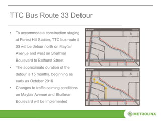 TTC Bus Route 33 Detour
• To accommodate construction staging
at Forest Hill Station, TTC bus route #
33 will be detour north on Mayfair
Avenue and west on Shallmar
Boulevard to Bathurst Street
• The approximate duration of the
detour is 15 months, beginning as
early as October 2016
• Changes to traffic calming conditions
on Mayfair Avenue and Shallmar
Boulevard will be implemented
 