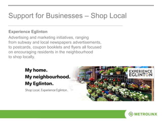 Experience Eglinton
Advertising and marketing initiatives, ranging
from subway and local newspapers advertisements,
to postcards, coupon booklets and flyers all focused
on encouraging residents in the neighbourhood
to shop locally.
Support for Businesses – Shop Local
 