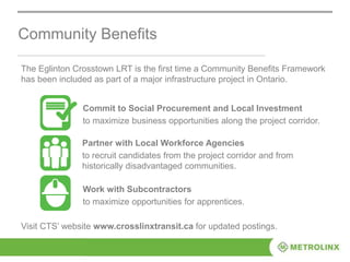 Community Benefits
Commit to Social Procurement and Local Investment
to maximize business opportunities along the project corridor.
Visit CTS’ website www.crosslinxtransit.ca for updated postings.
The Eglinton Crosstown LRT is the first time a Community Benefits Framework
has been included as part of a major infrastructure project in Ontario.
Partner with Local Workforce Agencies
to recruit candidates from the project corridor and from
historically disadvantaged communities.
Work with Subcontractors
to maximize opportunities for apprentices.
 