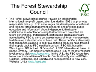 The Forest Stewardship Council The Forest Stewardship council (FSC) is an independent international nonprofit organization founded in 1993 that promotes responsible forestry.  FSC encourages the development of national and regional forest management standards and provides public education and information about independent, third-party certification as a tool for ensuring that forests are protected for future generations.  Independent, certification organizations are accredited by FSC to carry out assessments of forest management to determine if standards have been met. These certifiers also verify that companies claiming to sell FSC certified products have tracked their supply back to FSC certified sources.  FSC-US, based in Washington, DC, is the U.S. “chapter” of FSC International, based in Bonn Germany. For more information about FSC at the International level, please visit  www.fscoax.org .  In the U.S., the FSC recognizes two accredited certifiers—Scientific Certification Systems (SCS) in Oakland, California, and SmartWood headquartered in New York.  Website (U.S.):  www.fscus.org 
