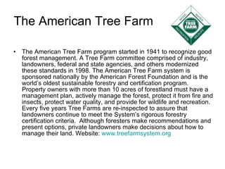 The American Tree Farm The American Tree Farm program started in 1941 to recognize good forest management. A Tree Farm committee comprised of industry, landowners, federal and state agencies, and others modernized these standards in 1998. The American Tree Farm system is sponsored nationally by the American Forest Foundation and is the world’s oldest sustainable forestry and certification program.  Property owners with more than 10 acres of forestland must have a management plan, actively manage the forest, protect it from fire and insects, protect water quality, and provide for wildlife and recreation.  Every five years Tree Farms are re-inspected to assure that landowners continue to meet the System’s rigorous forestry certification criteria.  Although foresters make recommendations and present options, private landowners make decisions about how to manage their land. Website:  www.treefarmsystem.org 