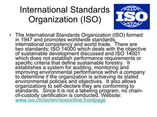 International Standards Organization (ISO) The International Standards Organization (ISO) formed in 1947 and promotes worldwide standards, international consistency and world trade.  There are two standards; ISO 14000 which deals with the objective of sustainable development discussed and ISO 14001 which does not establish performance requirements or specific criteria that define sustainable forestry.  It establishes a system for auditing, monitoring and improving environmental performance within a company to determine if the organization is achieving its stated environmental policies and objectives.  It also allows organizations to self-declare they are conforming to standards.  Since it is not a labeling program, no chain-of-custody certification is conducted. Website:  www.iso.ch/iso/en/isooonline.frontpage   