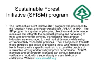Sustainable Forest Initiative (SFISM) program The Sustainable Forest Initiative (SFI) program was developed by the American Forest and Paper Association (AF&PA) in 1994.  The SFI program is a system of principles, objectives and performance measures that integrate the perpetual growing and harvesting of trees with other forest benefits.  Participating forest product industries are encouraged to meet market demands while using environmentally responsible practices.  The SFI objectives translate these principles into action by providing those who mange forests in North America with a specific roadmap to expand the practice of sustainable forestry and to visibly improve performance.  AF&PA members and SFI program licensees can conduct formal self-verifications, work with a second party or seek third-party certification. Website:  www.aboutsfi.org 