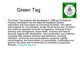 Green Tag The Green Tag program was developed in 1998 by the National Forestry Association with the National Woodland Owners Association and Association of Consulting Foresters. This nation-wide program for non-industrial, private forest owners has 10 criteria that outline its approach to forest management, including: Forest planning and management; forest health, inventory and natural diversity; logging and reforestation; road construction and protection of special sites; product utilization and aesthetics; chemical utilization; community and social relations; economic viability; record-keeping; and commitment to sustainability. Certifications are good for five years and re-verification is available by application.  Website:  www.greentag.org / 