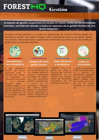 Gestión
“El módulo de gestión proporciona al usuario un mayor control de las actividades
forestales, permitiendo atender a todos los aspectos de la gestión forestal de una
forma integrada.”
El visor cartográfico
permite al usuario
organizar toda la
actividad con referen-
cias espaciales. Las
herramientas de edición
en línea permiten
importar, dibujar y
modificar rodales, crear
parcelas de inventario y
obtener detallados ma-
pas de distribución de
las principales variables
de la masa.
Herramientas y
visor cartográfico
Gestor de tareas
y operaciones
Gestor de
documentos
ForestHQ permite planificar y controlar sus operaciones de manera eficiente desde una
plataforma central. Este sistema integra varias herramientas para la de gestión tareas,
documentos, datos espaciales y operaciones ofreciendo una nueva forma de planificar y
gestionar las actividades forestales.
ForestHQ incluye un
gestor de tareas y
licencias que facilita la
organización de los
recursos y el manteni-
miento de información
actualizada de las
actividades y recursos.
El gestor de documentos
facilita el almacenamien-
to y gestión de
documentos relaciona-
dos con operaciones y
gestión forestal. Estos
documentos son accesi-
ble por los usuarios,
facilitando la conmina-
ción.
El gestor de planificación
de la gestión forestal con
GIS integrado facilita la
creación y seguimiento
de planes de ordena-
ción. Esta herramienta
permite la planificación
y control de las
actividades forestales.
Este sistema permite
mejorar el seguimiento
de las operaciones y
facilita la detección de
problemas potenciales.
Planificación de la
gestión forestal
 
