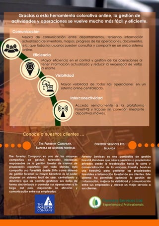 Gracias a esta herramienta colorativa online, la gestión de
actividades y operaciones se vuelve mucho más fácil y eficiente.
Eficiencia
Comunicación
Visibilidad
Interconectividad
Mejora de comunicación entre departamentos, teniendo información
actualizada de inventario, mapas, progreso de las operaciones, documentos,
etc. que todos los usuarios pueden consultar y compartir en un único sistema
online.
Mayor visibilidad de todas las operaciones en un
sistema online centralizado.
Mayor eficiencia en el control y gestión de las operaciones al
tener información actualizada y reducir la necesidad de visitas
al monte.
The Forestry Company es una de las mayores
compañías de gestión forestales irlandesas
responsable de la gestión forestal de cientos de
propietarios repartidos por toda Irlanda. Esta
compañía usa ForestHQ desde 2016 como sistema
de gestión forestal. Su mayor beneficio es el poder
disponer un sistema fácil de usar, centralizado y
dinámico que les permite gestionar sus datos de
forma sincronizada y controlar sus operaciones a lo
largo del país, mejorando la eficacia y
comunicación entre sus empleados.
THE FORESTRY COMPANY,
EMPRESA DE GESTIÓN FORESTAL
Forestry Services es una compañía de gestión
forestal irlandesa que ofrece servicios a propietarios
privados desde la repoblación hasta la corta y
comercialización de la madera. Forestry Services
usa ForestHQ para gestionar las propiedades
forestales e información forestal de sus clientes. Este
sistema ha permitido optimizar la gestión de
i nformación, mejorar la visibilidad y comunicación
entre sus empleados y ofrecer un mejor servicio a
sus clientes.
Acceda remotamente a la plataforma
ForestHQ y trabaje sin conexión mediante
dispositivos móviles.
FORESTRY SERVICES LTD.
IRLANDA
Conoce a nuestros clientes …
 