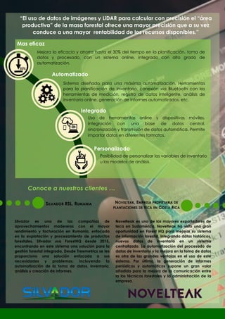 “El uso de datos de imágenes y LiDAR para calcular con precisión el “área
productiva” de la masa forestal ofrece una mayor precisión que a su vez
conduce a una mayor rentabilidad de los recursos disponibles.”
Mas eficaz
Integrado
Automatizado
Personalizado
Sistema diseñado para una máxima automatización. Herramientas
para la planificación de inventario, conexión vía Bluetooth con las
herramientas de medición, registro de datos inteligente, análisis de
inventario online, generación de informes automatizados, etc.
Mejora la eficacia y ahorra hasta el 30% del tiempo en la planificación, toma de
datos y procesado, con un sistema online, integrado con alto grado de
automatización.
Uso de herramientas online y dispositivos móviles.
Integración con una base de datos central,
sincronización y transmisión de datos automática. Permite
importar datos en diferentes formatos.
Posibilidad de personalizar las variables de inventario
u los modelos de análisis.
30%
SILVADOR RSL, RUMANIA
Silvador es una de las compañías de
aprovechamientos madereros con el mayor
rendimiento y facturación en Rumania, enfocada
en la explotación y procesamiento de productos
forestales. Silvador usa ForestHQ desde 2015,
encontrando en este sistema una solución para la
gestión forestal integrada. Desde Treemetrics se les
proporciono una solución enfocada a sus
necesidades y problemas, incluyendo la
automatización de la toma de datos, inventario,
análisis y creación de informes.
NOVELTEAK, EMPRESA PROPIETARIA DE
PLANTACIONES DE TECA EN COSTA RICA
Novelteak es uno de los mayores exportadores de
teca en Sudamérica. Novelteak ha visto una gran
oportunidad en Forest HQ para mejorar su sistema
de información forestal, integrando datos históricos,
nuevos datos de inventario en un sistema
centralizado. La automatización del procesado de
datos de inventario y la mejora en la toma de datos
es otra de las grandes ventajas en el uso de este
sistema. Por último, la generación de informes
periódicos y automáticos supone un gran valor
añadido para la mejora de la comunicación entre
la los técnicos forestales y la administración de la
empresa.
Conoce a nuestros clientes …
 