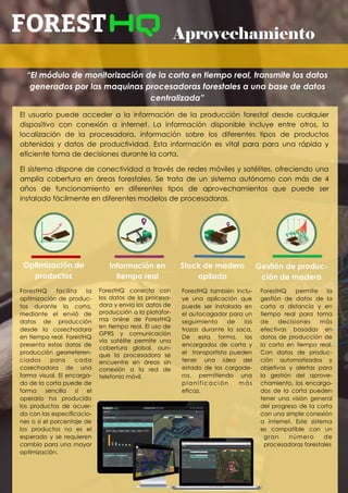 Aprovechamiento
“El módulo de monitorización de la corta en tiempo real, transmite los datos
generados por las maquinas procesadoras forestales a una base de datos
centralizada”
El usuario puede acceder a la información de la producción forestal desde cualquier
dispositivo con conexión a internet. La información disponible incluye entre otros, la
localización de la procesadora, información sobre los diferentes tipos de productos
obtenidos y datos de productividad. Esta información es vital para para una rápida y
eficiente toma de decisiones durante la corta.
El sistema dispone de conectividad a través de redes móviles y satélites, ofreciendo una
amplia cobertura en áreas forestales. Se trata de un sistema autónomo con más de 4
años de funcionamiento en diferentes tipos de aprovechamientos que puede ser
instalado fácilmente en diferentes modelos de procesadoras.
ForestHQ facilita la
optimización de produc-
tos durante la corta,
mediante el envió de
datos de producción
desde la cosechadora
en tiempo real. ForestHQ
presenta estos datos de
producción georreferen-
ciados para cada
cosechadora de una
forma visual. El encarga-
do de la corta puede de
forma sencilla si el
operario ha producido
los productos de acuer-
do con las especificacio-
nes o si el porcentaje de
los productos no es el
esperado y se requieren
cambio para una mayor
optimización.
ForestHQ conecta con
los datos de la procesa-
dora y envía los datos de
producción a la platafor-
ma online de ForestHQ
en tiempo real. El uso de
GPRS y comunicación
vía satélite permite una
cobertura global, aun-
que la procesadora se
encuentre en áreas sin
conexión a la red de
telefonía móvil.
Optimización de
productos
Información en
tiempo real
Stock de madera
apilada
Gestión de produc-
ción de madera
ForestHQ permite la
gestión de datos de la
corta a distancia y en
tiempo real para toma
de decisiones más
efectivas basadas en
datos de producción de
la corta en tiempo real.
Con datos de produc-
ción automatizados y
objetivos y alertas para
la gestión del aprove-
chamiento, los encarga-
dos de la corta pueden
tener una visión general
del progreso de la corta
con una simple conexión
a internet. Este sistema
es compatible con un
gran número de
procesadoras forestales
ForestHQ también inclu-
ye una aplicación que
puede ser instalada en
el autocagador para un
seguimiento de las
trozas durante la saca.
De esta forma, los
encargados de corta y
el transportista pueden
tener una idea del
estado de los cargade-
ros, permitiendo una
planificación más
eficaz.
 