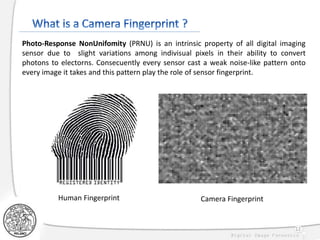 12
Human Fingerprint Camera Fingerprint
Photo-Response NonUnifomity (PRNU) is an intrinsic property of all digital imaging
sensor due to slight variations among indivisual pixels in their ability to convert
photons to electorns. Consecuently every sensor cast a weak noise-like pattern onto
every image it takes and this pattern play the role of sensor fingerprint.
 