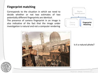 14
Fingerprint matching
Corresponds to the situation in which we need to
decide whether or not two estimates of two
potentially different fingerprints are identical.
The presence of camera fingerprint in an image is
also indicative of the fact that the image under
investigation is natural and not a computer rendering
Device
Identification
Device
Linking
Fingerprint
Matching
Is it a natural photo?
 