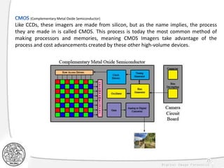 25
(Complementary Metal Oxide Semiconductor)
Like CCDs, these imagers are made from silicon, but as the name implies, the process
they are made in is called CMOS. This process is today the most common method of
making processors and memories, meaning CMOS Imagers take advantage of the
process and cost advancements created by these other high-volume devices.
 