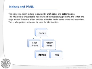 27
The noise in a taken picture in caused by shot noise and pattern noise.
This first one is unavoidable noise caused by fluctuating photons, the latter one
stays almost the same when pictures are taken in the same scene and over time.
This is why pattern noise can be used for identication.
Noises
Shot
Noise
Pattern
Noise
PRNU FPN
 