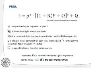 28
I[i] the quantized signal registered at pixel i
Y[i] is the incident light intensity at pixel i
pixel indices have been dropped for better readability
g is the gain factor (different for each color channel) and is the gamma
correction factor (typically < 0.45)
The matrix K is a zero-mean noiselike signal responsible
for the PRNU K is the sensor fingerprint.
is a combination of the other noise sources
Q is the combined distortion due to quantization and/or JPEG compression
 