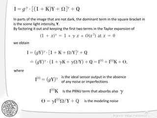 29
In parts of the image that are not dark, the dominant term in the square bracket in
is the scene light intensity, Y.
By factoring it out and keeping the first two terms in the Taylor expansion of
we obtain
is the ideal sensor output in the absence
of any noise or imperfections
Is the PRNU term that absorbs also
is the modeling noise
where
 
