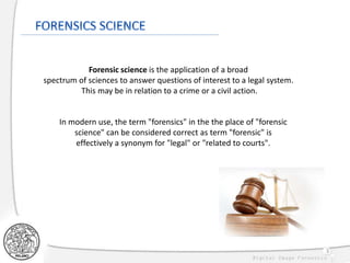 3
Forensic science is the application of a broad
spectrum of sciences to answer questions of interest to a legal system.
This may be in relation to a crime or a civil action.
In modern use, the term "forensics" in the the place of "forensic
science" can be considered correct as term "forensic" is
effectively a synonym for "legal" or "related to courts".
 