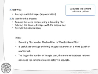 31
Fast Way:
• Average multiple images (approximation)
To speed up this process:
• Remove the scene content using a denoising filter
• Subtract the denoised images with the original one
• Average the noise residual
Hints:
• Denoising filter can be: Median Filter or Wavelet-Based filter
• Is useful also average uniformly images like photos of a white paper or
a white wall.
• The larger the number of images over, the more we suppress random
noise and the camera reference pattern is accurate.
Calculate the camera
reference pattern
 