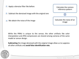33
Calculate the camera
reference pattern
Calculate the noise of an
image
Apply a denoise filter like before
Subtract the denoised image with the original one
We obtain the noise of the image
While the PRNU is unique to the sensor, the other artifacts like color
interpolation and JPEG compression are shared among cameras of the same
model or sensor design.
Subtracting the image denoised with the original image allow us to suppress
all other artifcats and avoid false identification rate.
 