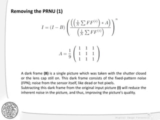 42
Removing the PRNU (1)
A dark frame (B) is a single picture which was taken with the shutter closed
or the lens cap still on. This dark frame consists of the fixed-pattern noise
(FPN); noise from the sensor itself, like dead or hot pixels.
Subtracting this dark frame from the original input picture (I) will reduce the
inherent noise in the picture, and thus, improving the picture's quality.
 