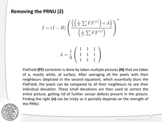43
Removing the PRNU (2)
FlatField (FF) correction is done by taken multiple pictures (N) that are taken
of a, mostly white, at surface. After averaging all the pixels with their
neighbours (depicted in the second equation), which essentially blurs the
FlatField, the pixels can be compared to all their neighbours to see their
individual deviation. These small deviations are then used to correct the
entire picture, getting rid of further sensor defects present in the picture.
Finding the right (n) can be tricky as it partially depends on the strength of
the PRNU.
 