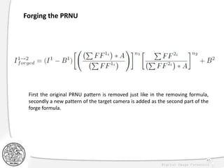 45
Forging the PRNU
First the original PRNU pattern is removed just like in the removing formula,
secondly a new pattern of the target camera is added as the second part of the
forge formula.
 