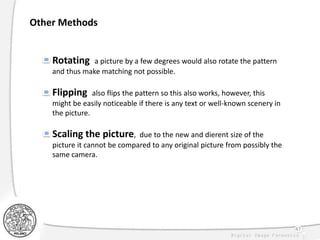 47
Other Methods
Rotating a picture by a few degrees would also rotate the pattern
and thus make matching not possible.
Flipping also flips the pattern so this also works, however, this
might be easily noticeable if there is any text or well-known scenery in
the picture.
Scaling the picture, due to the new and dierent size of the
picture it cannot be compared to any original picture from possibly the
same camera.
 
