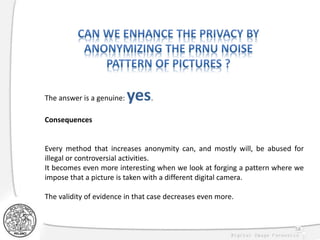 58
The answer is a genuine: yes.
Consequences
Every method that increases anonymity can, and mostly will, be abused for
illegal or controversial activities.
It becomes even more interesting when we look at forging a pattern where we
impose that a picture is taken with a different digital camera.
The validity of evidence in that case decreases even more.
 