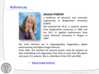 59
Jessica Fridrich
a professor of electrical and computer
engineering at Binghamton University
(SUNY).
She received her Ph.D. in systems science
from Binghamton University in 1995 and
her M.S. in applied mathematics from
Czech Technical University in Prague in
1987.
Her main interests are in steganography, steganalysis, digital
watermarking and digital image forensics.
Since 1995, she received 18 research grants; most for projects on
data embedding and steganalysis that lead to more than 80 papers
and seven U.S. patents. She is a Member of the IEEE and ACM.
• Digital Image Forensics
 