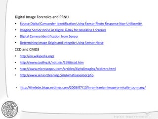 60
CCD and CMOS
• http://en.wikipedia.org/
• http://www.castfvg.it/notiziar/1998/ccd.htm
• http://www.microscopyu.com/articles/digitalimaging/ccdintro.html
• http://www.sensorcleaning.com/whatisasensor.php
Digital Image Forensics and PRNU
• Source Digital Camcorder Identification Using Sensor Photo Response Non-Uniformity
• Imaging Sensor Noise as Digital X-Ray for Revealing Forgeries
• Digital Camera Identification from Sensor
• Determining Image Origin and Integrity Using Sensor Noise
• http://thelede.blogs.nytimes.com/2008/07/10/in-an-iranian-image-a-missile-too-many/
 