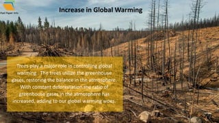 Increase in Global Warming
Trees play a major role in controlling global
warming . The trees utilize the greenhouse
gases, restoring the balance in the atmosphere.
With constant deforestation the ratio of
greenhouse gases in the atmosphere has
increased, adding to our global warming woes.
 