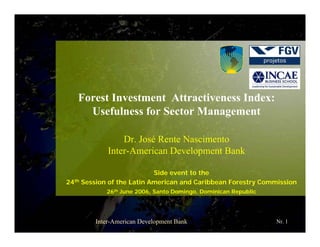 Forest Investment Attractiveness Index:
Usefulness for Sector Management
Dr. José Rente Nascimento
Inter-American Development Bank
Side event to the
24th Session of the Latin American and Caribbean Forestry Commission
26th June 2006, Santo Domingo, Dominican Republic

Inter-American Development Bank

Nr. 1

 