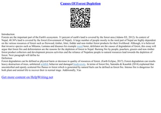 Causes Of Forest Depletion
Introduction:
Forests are the important part of the Earth's ecosystem. 31 percent of earth's land is covered by the forest area (Adams EE, 2012). In context of
Nepal, 40.36% land is covered by the forest (Government of Nepal). A large number of people mostly in the rural part of Nepal are highly dependent
on the various resources of forest such as firewood, timber, litter, fodder and non–timber forest products for their livelihood. Although, it is believed
that invasive species such as Mikania, Lantana and diseases for example wood borer, defoliator are the causes of degradation of forest, this essay will
argue that forest fire and deforestation are the reasons for the depletion of forest in Nepal. Burning fire by people, poachers, grazers and non–timber
forest product collectors and development process activities and the reliance of Nepalese people to natural resources lead towards the depletion of
forest. Next paragraph will define ke
Definition
Forest degradation can be defined as physical harm or decrease in quality of resources of forest. (Earth Eclipse, 2017). Forest degradation can results
heavy destruction of trees, unfettered wildlife behavior and damaged biodiversity. In terms of forest fire, Satendra & Kaushik (2014) explained that
uncontrolled and openly scattered fire flames in forest which is generated by natural fuels can be defined as forest fire. Intense fire is dangerous for
both plant and animal life to recover their in normal stage. Additionally, Van
Get more content on HelpWriting.net
 