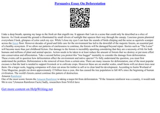Persuasive Essay On Deforestation
I take a deep breath, opening my lungs to the fresh air that engulfs me. It appears that I am in a scene that could only be described as a slice of
heaven. As I look around the ground is illuminated by small slivers of sunlight that squeeze their way through the canopy. Luscious greens plastered
everywhere I look, glimpses of color catch my eye. While I close my eyes I can hear the sounds of birds chirping and the noise as squirrels scamper
across the forest floor. However decades of greed and little care for the environment has led to the downfall of the majestic forests, an essential part
of a healthy ecosystem. If we allow our patterns of carelessness to continue, the forests will be damaged beyond repair. Stories such as "The Lorax"
will become more than just childhood fiction. Our damage to the forests is incredibly upsetting considering that they are a necessity of life for both
humans and millions of plant and animal species. Action needs to be taken to at least reduce the amount of forests that we destroy or put more effort
into conservation and afforestation. Take a second before you protest this "tree hugger" mentality to consider the damage from deforestation.
These events call to question how deforestation affect the environment and native species? To fully understand the question, you must first
understand the problem. Deforestation is the removal of trees from a certain area. There are many reasons for deforestation; one of the most popular
excuses is that the land is needed to support livestock or to cultivate crops. However these are on smaller scales, small farms will cut down trees near
them. On a larger scale, logging companies will clear cut areas for timber to sell or to clear land for development. According to Justin Worland of
Time Magazine, people cut down approximately 15 billion trees a year, this has caused the tree population to fall 46% since the beginning of human
civilization. The world's forests cannot continue this pattern of destruction.
Amazon Rainforest
One of the most iconic forests the Amazon Rainforest is taking a major hit from deforestation. "If the Amazon rainforest was a country, it would rank
9th in size."(Amazon Rainforest Facts) Sadly, researchers from NASA have
Get more content on HelpWriting.net
 