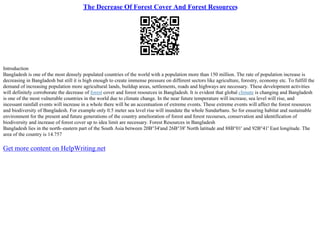 The Decrease Of Forest Cover And Forest Resources
Introduction
Bangladesh is one of the most densely populated countries of the world with a population more than 150 million. The rate of population increase is
decreasing in Bangladesh but still it is high enough to create immense pressure on different sectors like agriculture, forestry, economy etc. To fulfill the
demand of increasing population more agricultural lands, buildup areas, settlements, roads and highways are necessary. These development activities
will definitely corroborate the decrease of forest cover and forest resources in Bangladesh. It is evident that global climate is changing and Bangladesh
is one of the most vulnerable countries in the world due to climate change. In the near future temperature will increase, sea level will rise, and
incessant rainfall events will increase in a whole there will be an accentuation of extreme events. These extreme events will affect the forest resources
and biodiversity of Bangladesh. For example only 0.5 meter sea level rise will inundate the whole Sundarbans. So for ensuring habitat and sustainable
environment for the present and future generations of the country amelioration of forest and forest recourses, conservation and identification of
biodiversity and increase of forest cover up to idea limit are necessary. Forest Resources in Bangladesh
Bangladesh lies in the north–eastern part of the South Asia between 20В°34'and 26В°38' North latitude and 88В°01' and 92В°41' East longitude. The
area of the country is 14.757
Get more content on HelpWriting.net
 